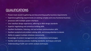 QUALIFICATIONS
• Proven track record in gathering and documenting quality business requirements
• Experience gathering requirements on existing complex and cross functional business
• processes with multiple system interfaces
• User interface design experience, adhering to Web design standards
• Superior negotiating and consensus building skills
• Excellent facilitation, listening, oral and written communication skills
• Excellent analytical and problem solving skills, and strong attention to details
• Ability to support multiple initiatives concurrently
• Knowledge of content management and collaborations technologies
• Familiar with business process modeling standards, techniques and tools
• Understanding of with user-centric analysis techniques
 
