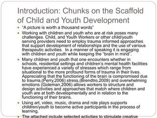 Introduction: Chunks on the Scaffold
of Child and Youth Development
 “A picture is worth a thousand words”
 Working with children and youth who are at risk poses many
challenges. Child, and Youth Workers or other child/youth
serving providers need to employ trauma informed approaches
that support development of relationships and the use of various
therapeutic activities. In a manner of speaking it is engaging
with children and youth while keeping the “brain in mind”.
 Many children and youth that one encounters whether in
schools, residential settings and children’s mental health facilities
have experienced a variety of stresses which range from
situational to the more profound forms of trauma in their lives.
Appreciating that the functioning of the brain is compromised due
to trauma,(Perry,2006) stress,(Brendtro,2009) and overwhelming
emotions (Goleman,2006) allows workers to structure and
design activities and approaches that match where children and
youth are at both developmentally and in relation to the
functioning of their brains.
 Using art, video, music, drama and role plays supports
children/youth to become active participants in the process of
learning.
 