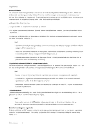 «Organization»
Zelfsturende teams 9
Management stijl
Het aanpassen van de management stijl is niet een van de minste als het gaat ter ondersteuning van ZST`s. Hier is een
fundamentele verandering voor nodig. Het betreft hier niet enkel het managen van de technische hindernissen, maar
evenzeer die rond gedrag en management. De grootste verandering is deze van het ‘onmiddellijk nemen van corrigerende,
ondersteunende- en probleemoplossende acties’, naar ‘eerst denken en overleggen’
Leidinggevenden dienen nog meer;
• vragen te stellen ipv te adviseren en zaken zelf op te lossen
• om te gaan met diversiteit en wendbaar zijn in het werken met de verschillen in kennis, kunde en vaardigheden van de
teamleden
Uit onderzoek bij bedrijven blijkt dat deze denk-en handelwijze voor sommige leiders als bedreigend ervaren werd (gevoel
van verlies van controle, macht, etc...)
Hoe?
- verander indien nodig de management stijl wanneer na onderzoek blijkt dat deze mogelijks conflicteert met deze
nodig om ZST`s te ondersteunen
- introduceer verschillende initiatieven om managers te helpen met de rolverandering (coaching, mentoring, inzicht
in leiderschapsstijlen, change management-inzicht, EIS game, etc...)
- integreer de teamwerkobjectieven in de objectieven van het topmanagement en link deze objectieven met de
performance review en/of erkenning en beloning
Organisatiestructuur en fysieke lay out van de werkplaats
Het herstructureren van managementniveaus is een belangrijke stap om de gewenste culturele omslag te maken. ZST`s zijn
een deel van de geleidelijke cultuuromslag van de ganse organisatie en geen off-line empowerment initiatief.
Hoe?
- beweeg van een functioneel georiënteerde organisatie naar een op een proces gebaseerde organisatie
- succesvolle ZST-organisaties ontwerpen en beschrijven de steeds evoluerende rol van ondersteunende en
specialistische functies die de ZST`s helpen bij hun groei
- reorganiseer, herteken de fysieke indeling van de werkvloer zodat deze ten volle ZST`s kunnen ondersteunen in
hun werk en performance
Organisatiecultuur
De meest belangrijke verandering vindt plaats in de organisatiecultuur die nodig is voor de ondersteuning van ZST`s en is
gebaseerd op cultuur, waarden en basisafspraken (regels).
Hoe?
- best practice bedrijven zien ZST`s als een cultuur verandertraject en dit vanuit een holistische visie op
verschillende elementen zoals verloningsbeleid, sociale partnerrelaties, communicatiekanalen, etc...
Betrekken van de ganse organisatie
Ondanks het feit dat het ZST`-concept ontstaan is vanuit de productieomgeving zullen meer en meer andere organisaties
deze vorm van werken aanhangen. Technische, commerciële, financiële en HR-omgevingen hebben al stappen gezet
richting ZST`s
 