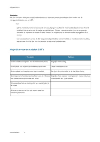 «Organization»
Zelfsturende teams 10
Resultaten
Het ZST-concept is stevig resultaatgeoriënteerd waardoor resultaten perfect gematched kunnen worden met de
vooropgestelde doelen van een ZST.
Hoe?
- gebruik meetinstrumenten en scorecards om vooruitgang en resultaten te meten zodat objectieven een ‘levend’
karakter krijgen en aldus ook de nodige aandacht krijgen. Zet deze meetinstrumenten in om te empoweren,
stimuleren en inspireren en minder om enkel stilstand en mogelijks hier en daar een achteruitgang breed uit te
smeren
- best practices tonen aan dat de ZST-aanpak direct gelinked kan worden met één of meerdere directe resultaten,
wat dan weer de cirkel sluit voor het opzetten van een goed business-case.
Mogelijke voor-en nadelen ZST`s
Voordelen Nadelen
Grotere verantwoordelijkheid voor de medewerker (mdw) Mogelijks meer overleg
Groter gevoel van zingeving en voldoening bij de mdw Langer beslissingsproces
Grotere vrijheid om te werken rond teaminnovatie(s) Een dip in de productiviteit bij de start (later stijging)
Groter eigenaarschap bij projectresultaten voor de mdw`s die
baat hebben bij de uitkomst van een project
Mogelijks chaos wanneer voedingsbodem (cultuur, structuur,
ondersteuning, etc...) niet voldoet
Betere inzetbaarheid van de diversiteit aan vaardigheden bij
de mdw`s
Groter empowerment en dus ook hogere graad van
voldoening en moraal
 