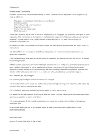 «Organization»
Zelfsturende teams 12
Meer over Conlibrio
Conlibrio is waarschijnlijk het grootste kleine bedrijf ter wereld. Daardoor zullen we altijd flexibel kunnen reageren op uw
vraag op gebied van:
!• Strategische verandertrajecten / Veranderen van bedrijfscultuur
• Individuele coaching
!• Ontwikkeling van high performance teams
!• Organisatieontwikkeling
!• Programma’s voor grote groepen
!• Of iets daartussenin
Samen met u vinden we altijd de vorm en inhoud die het best past bij uw uitdagingen. We zijn actief bij zowel grote als kleine
organisaties. Altijd met interactieve, sterk op doel en resultaat gerichte programma's. Wilt u de prestatie van uw organisatie
verbeteren? Wij staan klaar om u met creatief maatwerk te helpen MENSEN en CULTUUR in lijn te brengen met
RESULTATEN en STRATEGIE.
!Wij hebben onze eigen tools ontwikkeld ter ondersteuning van ons werk, deze zijn flexibel inzetbaar, wat perfect aansluit bij
ons maatwerk.
!• De ReflectoRTM is een eenvoudige en doeltreffende webapplicatie, om mensen en teams te ondersteunen in hun
persoonlijke ontwikkeling.
!• Ons Zes Sleutel-model zetten we in om mensen, teams en organisaties te ontketenen. Dat geeft veel structuur en houvast
bij veranderingstrajecten.
!• Met het Conlibrio Colours of Culture instrument brengen we samen met u, uw huidige en/of gewenste organisatiecultuur in
beeld. Handig om bijvoorbeeld bij interne organisatieveranderingen, overname en/of fusie het beeld van de nieuwe
organisatie in kaart te brengen om zo, de juiste mensen te kunnen aantrekken, leiderschapscompetenties te bepalen, een
duidelijke relatie met leveranciers te bereiken en uw klanten een betrouwbaar beeld van uw organisatie te geven.
!Onze waarden die we uitdragen:
!• Wij omarmen gelijkwaardigheid Voor ons is iedereen even belangrijk.
!• Wij zijn authentiek Wij kunnen onszelf zijn, onafhankelijk van de omstandigheden en gunnen anderen die zelfde vrijheid. Wij
trachten te doen wat voor ons goed en juist voelt.
!• Wij zijn eerlijk Wij spelen geen spelletjes met mensen; wij zijn van nature open en eerlijk.
!• Wij werken met een open geest Wij zijn altijd op de uitkijk naar nieuwe informatie, oplossingen en inspiratie en staan daarbij
open voor de gedachten en ideeën van anderen.
!• Wij voegen waarde toe Bij elke menselijk contact voegen we waarde toe, om zo direct en merkbaar bij te dragen aan
wederzijdse groei.
!Wil je nog meer weten over ons, ga dan een kijkje nemen op www.conlibrio.be of neem contact met ons op via
mailto:info@conlibrio.be
!
!Het Conlibrio-team,
!Annelore, Annemiek, Gust, Inge, Ils, Jan en Joeri.
 