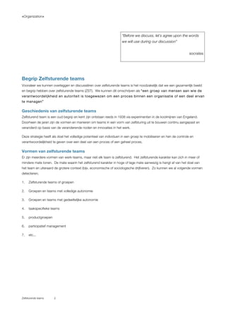 «Organization»
Zelfsturende teams 2
Begrip Zelfsturende teams
Vooraleer we kunnen overleggen en discussiëren over zelfsturende teams is het noodzakelijk dat we een gezamenlijk beeld
en begrip hebben over zelfsturende teams (ZST). We kunnen dit omschrijven als “een groep van mensen aan wie de
verantwoordelijkheid en autoriteit is toegewezen om een proces binnen een organisatie of een deel ervan
te managen”
Geschiedenis van zelfsturende teams
Zelfsturend team is een oud begrip en kent zijn ontstaan reeds in 1938 via experimenten in de koolmijnen van Engeland.
Doorheen de jaren zijn de vormen en manieren om teams in een vorm van zelfsturing uit te bouwen continu aangepast en
veranderd op basis van de veranderende noden en innovaties in het werk.
Deze strategie heeft als doel het volledige potentieel van individuen in een groep te mobiliseren en hen de controle en
verantwoordelijkheid te geven over een deel van een proces of een geheel proces.
Vormen van zelfsturende teams
Er zijn meerdere vormen van werk-teams, maar niet elk team is zelfsturend. Het zelfsturende karakter kan zich in meer of
mindere mate tonen. De mate waarin het zelfsturend karakter in hoge of lage mate aanwezig is hangt af van het doel van
het team en uiteraard de grotere context (bijv. economische of sociologische drijfveren). Zo kunnen we al volgende vormen
detecteren;
1. Zelfsturende teams of groepen
2. Groepen en teams met volledige autonomie
3. Groepen en teams met gedeeltelijke autonomie
4. taakspecifieke teams
5. productgroepen
6. participatief management
7. etc...
“Before we discuss, let`s agree upon the words
we will use during our discussion”
socrates
 
