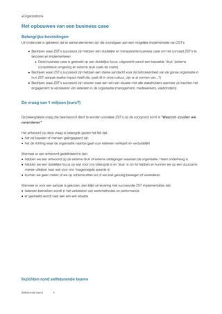 «Organization»
Zelfsturende teams 4
Het opbouwen van een business case
Belangrijke bevindingen
Uit onderzoek is gebleken dat er aantal elementen zijn die voorafgaan aan een mogelijke implementatie van ZST`s
• Bedrijven waar ZST`s succesvol zijn hebben een duidelijke en transparante business case om het concept ZST`s te
lanceren en implementeren
• Deze business case is gestoeld op een duidelijke focus, uitgewerkt vanuit een bepaalde ‘druk’ (externe
competitieve omgeving en externe druk zoals de markt)
• Bedrijven waar ZST`s succesvol zijn hebben een sterke aandacht voor de betrokkenheid van de ganse organisatie in
hun ZST-aanpak (welke impact heeft die, past dit in onze cultuur, zijn er al vormen van...?)
• Bedrijven waar ZST`s succesvol zijn streven naar een win-win situatie met alle stakeholders wanneer ze trachten het
engagement te verzekeren van iedereen in de organisatie (management, medewerkers, vakbond(en))
De vraag van 1 miljoen (euro?)
De belangrijkste vraag die beantwoord dient te worden vooraleer ZST`s op de voorgrond komt is “Waarom zouden we
veranderen”
Het antwoord op deze vraag is belangrijk gezien het feit dat;
• het zal bepalen of mensen geëngageerd zijn
• het de richting waar de organisatie naartoe gaat voor iedereen verklaart en verduidelijkt
Wanneer er een antwoord gedefinieerd is dan;
• hebben we een antwoord op de externe druk of externe uitdagingen waaraan de organisatie / team onderhevig is
• hebben we een duidelijke focus op wat voor ons belangrijk is en ‘leuk’ is om te hebben en kunnen we op een duurzame
manier uitkijken naar wat voor ons ‘toegevoegde waarde is’
• kunnen we gaan meten of we op schema zitten en of we snel genoeg bewegen of veranderen
Wanneer er voor een aanpak is gekozen, dan blijkt uit ervaring met succesvolle ZST implementaties dat;
• iedereen betrokken wordt in het verbeteren van werkmethodes en performance
• er gestreefd wordt naar een win-win situatie
Inzichten rond zelfsturende teams
 