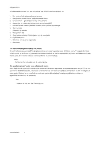 «Organization»
Zelfsturende teams 5
De belangrijkste inzichten voor een succesvolle stap richting zelfsturende teams zijn;
1. Een werkmethode gebaseerd op een proces
2. Het opzetten van een ‘kader’ voor zelfsturende teams
3. Empowerment = geleidelijke invoering van autonomie
4. Aanwerving en training als hefboom voor een succesvol ZST
5. Uitrollen van een beleid = gradueel invoeren van autonomie obv metingen
6. Communicatie
7. Erkenning en beloning
8. Management stijl
9. Organisatiestructuur en fysieke lay out van de werkplaats
10. Organisatiecultuur
11. Betrekken van de ganse organisatie
12. Resultaten
Een werkmethode gebaseerd op een proces
De werkmethode van/voor de ZST`s zijn gebaseerd op een vooraf bepaald proces. Wat doen we nu? Hoe gaat dit anders
zijn en hoe ziet dit er dan uit? Succesvolle organisaties ontwerpen de site en werkplaatsen (technisch alsook kantoor) op een
manier zodat ZST`s hier ten volle van kunnen profiteren en performant zijn.
Hoe?
- hertekenen, herontwerpen van de werkomgeving
Het opzetten van een ‘kader’ voor zelfsturende teams
Het is nodig om de omvang (scope) van de activiteiten en de hieraan gekoppelde verantwoordelijkheden die het ZST op zich
gaat nemen duidelijk te bepalen. Daarnaast is het tekenen van een team-concept (hoe ziet mijn team er uit?) en het gebruik
ervan nodig. Hierdoor kan er op efficiënte manier een taakverdeling, inclusief verantwoordelijkheden, ontstaan en
opgenomen worden door de teamleden.
Hoe?
- Kaderen via bijv. een Star Points diagram
 