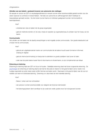 «Organization»
Zelfsturende teams 8
Uitrollen van een beleid = gradueel invoeren van autonomie obv metingen
De aanpak en uitvoer van ZST`s is resultaatgeoriënteerd en mensen kunnen enkel verantwoordelijk gesteld worden voor die
zaken waarover ze controle en invloed hebben. Het idee van autonomie en zelfmanagement dient meetbaar en
bespreekbaar gemaakt worden. Op die manier kunnen teams en individuen gealigneerd worden met de bedrijf-en
teamobjectieven.
Hoe?
- ontwikkel een visie en beleid met de groep (organisatie)
- gebruik meetinstrumenten om de visie, missie en waarden op organisatieniveau te vertalen naar het niveau van de
teams
Communicatie
Het uitrollen van het beleid met de daarbij verwachtingen is niet mogelijk zonder communicatie. Een goede beleidsuitrol valt
of staat met de communicatie.
Hoe?
- gebruik een uitgebalanceerde manier van communicatie die de balans houdt tussen formeel en informeel,
analoog en digitaal
- gebruik interne benchmarking om leerpunten te definiëren en goede praktijken naar boven te halen
- zoek naar de juiste balans tussen face-to-face teams en virtuele teams, ze zijn complementair aan elkaar
Erkenning en beloning
Erkenning en beloning helpt een ZST om focus te houden. Geldelijke erkenning staat niet boven zingevende erkenning. De
psychologie van erkenning en beloning staat al een tijd ter discussie en daarom is het goed te kijken wat er reeds in de
huidige organisatie op poten staat zodat conflict hiermee vermeden wordt. Daarnaast is het goed te kijken naar de voor-en
nadelen van team-en individuele beloning. Erkenning is in deze tekst de niet-materiële beloning.
Hoe?
- Beloon / erken wat men wil bereiken
- een persoon is enkel verantwoordelijk voor datgene dat hij/zij kan beïnvloeden
- het beloningssysteem dient wendbaar te zijn zodat een snelle update ervan kan doorgevoerd worden
 