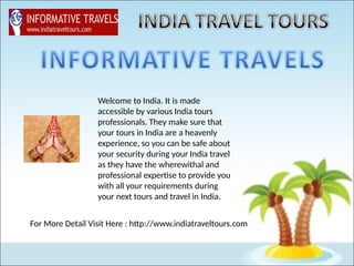 Welcome to India. It is made
accessible by various India tours
professionals. They make sure that
your tours in India are a heavenly
experience, so you can be safe about
your security during your India travel
as they have the wherewithal and
professional expertise to provide you
with all your requirements during
your next tours and travel in India.
For More Detail Visit Here : http://www.indiatraveltours.com
 