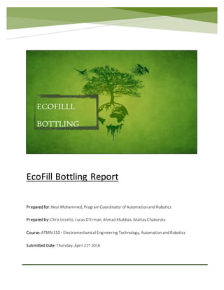 EcoFill Bottling Report
Prepared for: Neal Mohammed, Program Coordinator of Automation and Robotics
Prepared by: Chris Uccello, Lucas D’Erman, Ahmad Khabbas, Mattay Chabursky
Course: ATMN 310 - Electromechanical Engineering Technology, Automation and Robotics
Submitted Date: Thursday, April 21st 2016
ECOFILLL
BOTTLING
 
