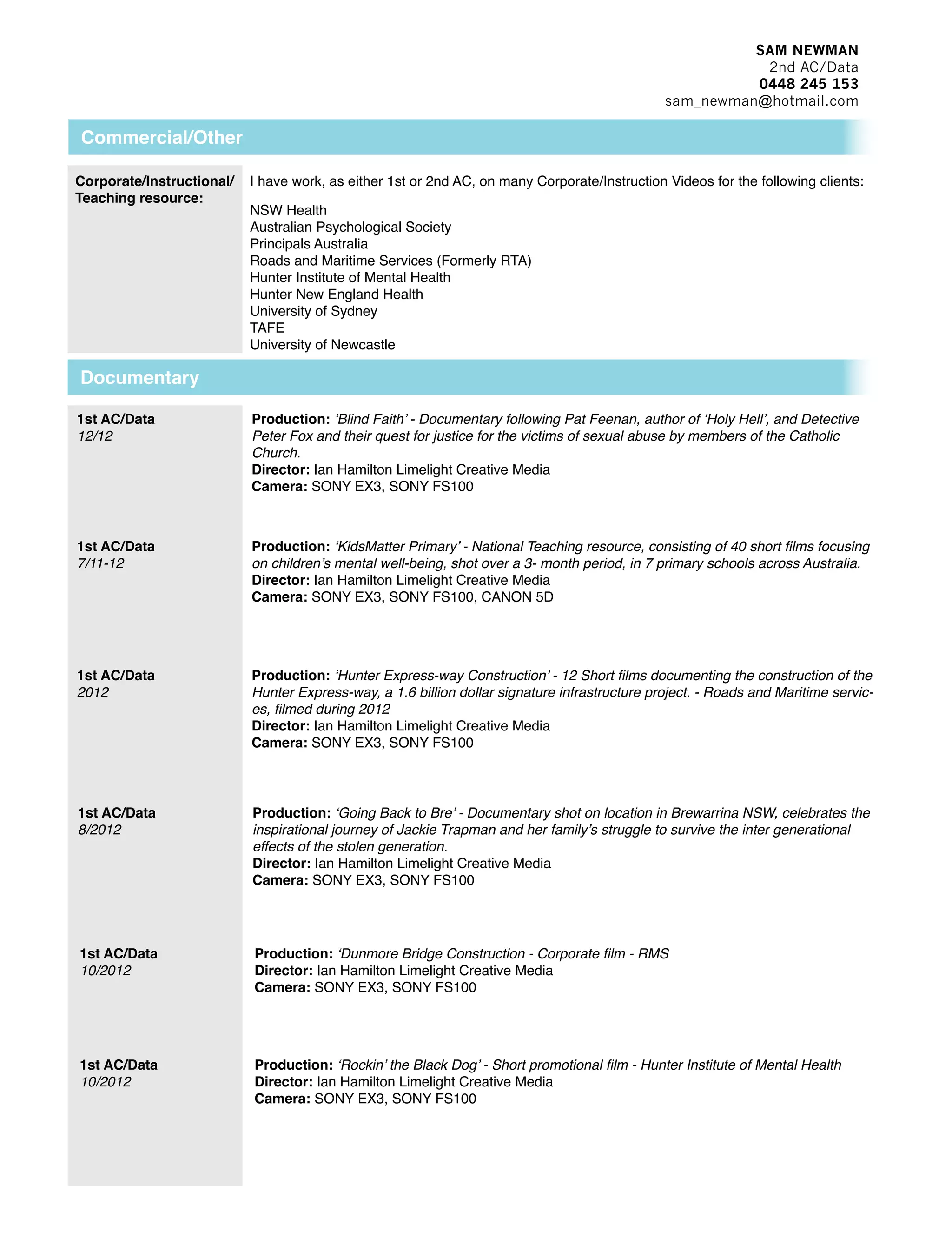 SAM NEWMAN
2nd AC/Data
0448 245 153
sam_newman@hotmail.com
Commercial/Other
1st AC/Data:
Aug 2013
Woolworths Commercial
Studio Nuvu DOP: Warwick Brown
Camera: Red Epic
1st AC/Data:
Aug 2013
Aime Commercial
Foxtel DOP: Warwick Brown
Camera: Red Epic
2nd AC/Data:
Aug 2013
NSW Nurses and Midwives Association 2x Commercial B+C
Sweet Productions DOP: Aaron Farrugia
Camera: Red Scarlet
1st AC/Data:
Aug 2013
SONY mvr Commercial/ Web Promo
RP Represents DOP: Warwick Brown
Camera: Red Epic/ Alexa
1st AC/Data:
July 2013
Telstra Promo
Chief Entertainment DOP: Warwick Brown
Camera: Red Epic
2nd AC/Data:
July 2013
NSW Nurses and Midwives Association Commercial A
Sweet Productions DOP: Aaron Farrugia
Camera: Red Scarlet
2nd AC/Data:
June 2013
British Lions Tour Title Sequence
British SKY Broadcasting group DOP: Tony Luu
Camera: SONY F55
2nd AC/Data:
June 2013
Blue Dragon 2x Commercial
Network TEN DOP: Tom Gleeson
Camera: Red Epic
2nd AC/Data:
April 2013
McDonald Jones Homes Featuring Scott Cam Commercial
Enigma DOP: Karl Brandstater
Camera: Red Epic
2nd AC/Data:
March 2013
The Salvation Army 3x 30Sec Commercial
Street Life Films DOP: Tony Luu
Camera: Alexa M
2nd AC/Data:
March 2013
University of Sydney ‘People Like Us’ 4x Web Promo
2 Feet Films DOP: Justin Brickle
Camera: Red Scarlet
2nd AC/Data:
March 2013
HUMIRA 5x 2min Instructional films
2 Feet Films DOP: Justin Brickle
Camera: Red Scarlet
1st AC/Data:
Feb 2013
‘What If’ Short Film
Director: Mike Garrick DOP: Warwick Brown
Camera: Red Epic
Short Film:
1st AC/Data:
Aug 2013
ABC - Julia Zemiro ‘Home Delivery’ Promo
ABC DOP: Warwick Brown
Camera: Red Epic
 