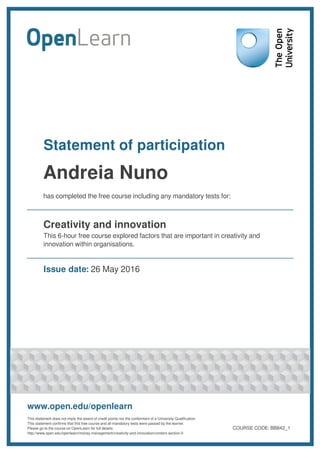 Statement of participation
Andreia Nuno
has completed the free course including any mandatory tests for:
Creativity and innovation
This 6-hour free course explored factors that are important in creativity and
innovation within organisations.
Issue date: 26 May 2016
www.open.edu/openlearn
This statement does not imply the award of credit points nor the conferment of a University Qualification.
This statement confirms that this free course and all mandatory tests were passed by the learner.
Please go to the course on OpenLearn for full details:
http://www.open.edu/openlearn/money-management/creativity-and-innovation/content-section-0
COURSE CODE: BB842_1
 