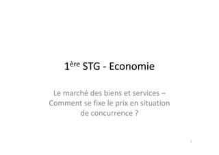 1ère STG - Economie

 Le marché des biens et services –
Comment se fixe le prix en situation
        de concurrence ?


                                       1
 