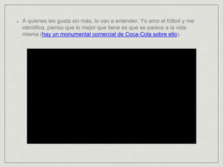 A quienes les gusta sin más, lo van a entender. Yo amo el fútbol y me
identifica, pienso que lo mejor que tiene es que se parece a la vida
misma (hay un monumental comercial de Coca-Cola sobre ello).
 