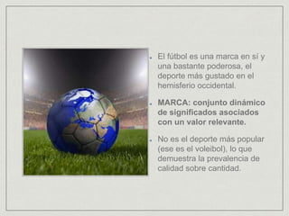 El fútbol es una marca en sí y
una bastante poderosa, el
deporte más gustado en el
hemisferio occidental.
MARCA: conjunto dinámico
de significados asociados
con un valor relevante.
No es el deporte más popular
(ese es el voleibol), lo que
demuestra la prevalencia de
calidad sobre cantidad.
 