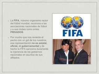 La FIFA, máximo organismo rector
del fútbol mundial, reconoce a las
asociaciones nacionales de fútbol
y a sus clubes como entes
PRIVADOS.
Por mucho que nos reviente el
pecho con un gol de los nuestros,
esa representación no es estatal,
oficial, ni gubernamental y de
hecho la FIFA sanciona duramente
la injerencia de los gobiernos
nacionales en asuntos de sus
afiliados.
 