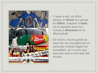 Y pese a ello, es difícil
pensar en Brasil sin pensar
en fútbol, imaginar a Italia
sin la squadra azzurra o
incluso a Alemania sin la
Mannschaft.
De hecho, mucha gente se
hace fan de una selección en
particular cuando llegan los
mundiales, por mucho que
ese país esté al otro lado del
mundo.
 