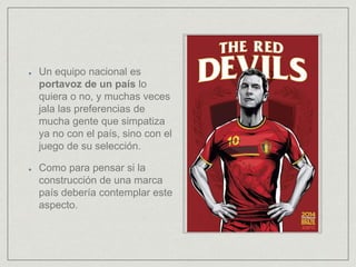 Un equipo nacional es
portavoz de un país lo
quiera o no, y muchas veces
jala las preferencias de
mucha gente que simpatiza
ya no con el país, sino con el
juego de su selección.
Como para pensar si la
construcción de una marca
país debería contemplar este
aspecto.
 