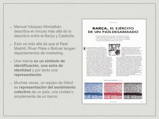 Manuel Vásquez Montalbán
describía el vínculo más allá de lo
deportivo entre el Barça y Cataluña
Esto va más allá de que el Real
Madrid, River Plate o Bolívar tengan
departamentos de marketing.
Una marca es un símbolo de
identificación, una seña de
identidad y por tanto una
representación.
Muchas veces, un equipo de fútbol
es representación del sentimiento
colectivo de un país, una ciudad o
simplemente de un barrio.
 