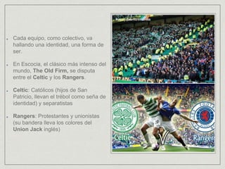 Cada equipo, como colectivo, va
hallando una identidad, una forma de
ser.
En Escocia, el clásico más intenso del
mundo, The Old Firm, se disputa
entre el Celtic y los Rangers.
Celtic: Católicos (hijos de San
Patricio, llevan el trébol como seña de
identidad) y separatistas
Rangers: Protestantes y unionistas
(su bandera lleva los colores del
Union Jack inglés)
 