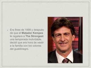 Era fines de 1999 y después
de que el Matador Kempes
le regalara a The Strongest
una temporada inolvidable,
decidí que era hora de vestir
a la familia con los colores
del gualdinegro.
 