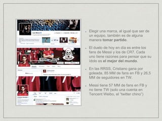 Elegir una marca, al igual que ser de
un equipo, también es de alguna
manera tomar partido.
El duelo de hoy en día es entre los
fans de Messi y los de CR7. Cada
uno tiene razones para pensar que su
ídolo es el mejor del mundo.
En las RRSS, Cristiano gana por
goleada. 85 MM de fans en FB y 26,5
MM de seguidores en TW.
Messi tiene 57 MM de fans en FB y
no tiene TW (solo una cuenta en
Tencent Weibo, el “twitter chino”)
 
