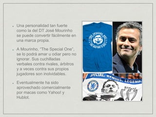 Una personalidad tan fuerte
como la del DT José Mourinho
se puede convertir fácilmente en
una marca propia.
A Mourinho, “The Special One”,
se lo podrá amar u odiar pero no
ignorar. Sus cuchilladas
verbales contra rivales, árbitros
y a veces contra sus propios
jugadores son inolvidables.
Eventualmente ha sido
aprovechado comercialmente
por macas como Yahoo! y
Hublot.
 