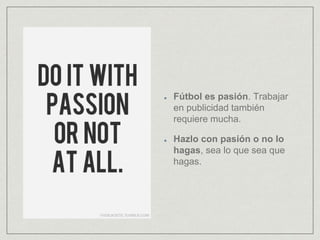 Fútbol es pasión. Trabajar
en publicidad también
requiere mucha.
Hazlo con pasión o no lo
hagas, sea lo que sea que
hagas.
 