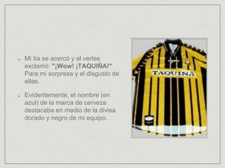 Mi tía se acercó y al verlas
exclamó: "¡Wow! ¡TAQUIÑA!"
Para mi sorpresa y el disgusto de
ellas.
Evidentemente, el nombre (en
azul) de la marca de cerveza
destacaba en medio de la divisa
dorado y negro de mi equipo.
 