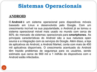 12
ANDROIDANDROID
O Android é um sistema operacional para dispositivos móveis
baseado em Linux e desenvolvido pelo Google. Com um
crescimento incrível na sua popularidade, o Android já se tornou o
sistema operacional móvel mais usado no mundo com cerca de
80% do mercado de sistemas operacionais para smartphones. As
principais características do Android são a sua natureza open
source e a integração com os serviços do Google. Além disso, a loja
de aplicativos do Android, a Android Market, conta com mais de 450
mil aplicativos disponíveis. O crescimento acentuado do Android
têm trazido problemas de segurança para os usuários, sendo
estimado que cerca de 900 mil a 1 milhão de dispositivos com o
Android estão infectados.
Sistemas Operacionais
 