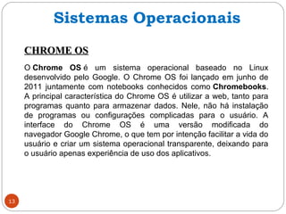 13
CHROME OSCHROME OS
O Chrome OS é um sistema operacional baseado no Linux
desenvolvido pelo Google. O Chrome OS foi lançado em junho de
2011 juntamente com notebooks conhecidos como Chromebooks.
A principal característica do Chrome OS é utilizar a web, tanto para
programas quanto para armazenar dados. Nele, não há instalação
de programas ou configurações complicadas para o usuário. A
interface do Chrome OS é uma versão modificada do
navegador Google Chrome, o que tem por intenção facilitar a vida do
usuário e criar um sistema operacional transparente, deixando para
o usuário apenas experiência de uso dos aplicativos.
Sistemas Operacionais
 