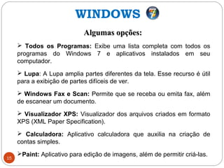 15
Algumas opções:Algumas opções:
 Todos os Programas: Exibe uma lista completa com todos os
programas do Windows 7 e aplicativos instalados em seu
computador.
 Lupa: A Lupa amplia partes diferentes da tela. Esse recurso é útil
para a exibição de partes difíceis de ver.
 Windows Fax e Scan: Permite que se receba ou emita fax, além
de escanear um documento.
 Visualizador XPS: Visualizador dos arquivos criados em formato
XPS (XML Paper Specification).
 Calculadora: Aplicativo calculadora que auxilia na criação de
contas simples.
Paint: Aplicativo para edição de imagens, além de permitir criá-las.
WINDOWS
 