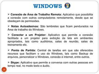 16
 Conexão de Área de Trabalho Remota: Aplicativo que possibilita
a conexão com outros computadores remotamente, desde que se
obedeçam às permissões.
 Notas Autoadesivas: São lembretes que ficam pendurados na
Área de trabalho do Windows.
 Conectar a um Projetor: Aplicativo que permite a conexão
facilitada a um projetor para exibição da tela em ambientes
apropriados, tais como auditórios, salas de reunião, salas de
treinamento etc.
 Ponto de Partida: Central de tarefas em que são oferecidos
recursos que facilitam o uso do Windows, tais como Backup de
arquivos, personalizar o Windows, conexão à internet, entre outros.
 Skype: Aplicativo que permite a conversa com outras pessoas em
tempo real, no modo texto e áudio.
WINDOWS
 