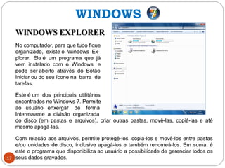 17
WINDOWS EXPLORERWINDOWS EXPLORER
No computador, para que tudo fique
organizado, existe o Windows Ex-
plorer. Ele é um programa que já
vem instalado com o Windows e
pode ser aberto através do Botão
Iniciar ou do seu ícone na barra de
tarefas.
Este é um dos principais utilitários
encontrados no Windows 7. Permite
ao usuário enxergar de forma
Interessante a divisão organizada
do disco (em pastas e arquivos), criar outras pastas, movê-las, copiá-las e até
mesmo apagá-las.
Com relação aos arquivos, permite protegê-los, copiá-los e movê-los entre pastas
e/ou unidades de disco, inclusive apagá-los e também renomeá-los. Em suma, é
este o programa que disponibiliza ao usuário a possibilidade de gerenciar todos os
seus dados gravados.
WINDOWS
 