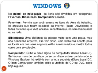 19
No painel de navegação, os itens são divididos em categorias:
Favoritos, Bibliotecas, Computador e Rede.
Favoritos: Permite que você acesse os itens da Área de trabalho,
os arquivos que foram baixados da Internet (pasta Downloads) e
todos os locais que você acessou recentemente, no seu computador
ou na rede.
Bibliotecas: Uma biblioteca se parece muito com uma pasta, mas
não armazena arquivos. Em vez disso, uma biblioteca aponta para
os locais em que seus arquivos estão armazenados e mostra todos
como uma só coleção.
Computador: Exibe o disco rígido do computador (Disco Local C:).
Se houver mais de um disco ou se um disco estiver particionado, o
Windows Explorer irá exibi-la com a letra seguinte (Disco Local D:).
O item Computador também exibe a unidade de CD ou DVD, caso
haja alguma.
WINDOWS
 