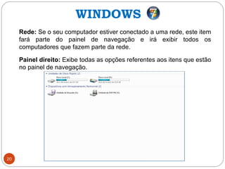 20
Rede: Se o seu computador estiver conectado a uma rede, este item
fará parte do painel de navegação e irá exibir todos os
computadores que fazem parte da rede.
Painel direito: Exibe todas as opções referentes aos itens que estão
no painel de navegação.
WINDOWS
 