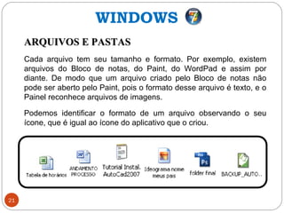 21
ARQUIVOS E PASTASARQUIVOS E PASTAS
Cada arquivo tem seu tamanho e formato. Por exemplo, existem
arquivos do Bloco de notas, do Paint, do WordPad e assim por
diante. De modo que um arquivo criado pelo Bloco de notas não
pode ser aberto pelo Paint, pois o formato desse arquivo é texto, e o
Painel reconhece arquivos de imagens.
Podemos identificar o formato de um arquivo observando o seu
ícone, que é igual ao ícone do aplicativo que o criou.
WINDOWS
 
