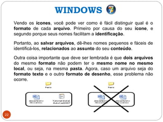 22
Vendo os ícones, você pode ver como é fácil distinguir qual é o
formato de cada arquivo. Primeiro por causa do seu ícone, e
segundo porque seus nomes facilitam a identificação.
Portanto, ao salvar arquivos, dê-lhes nomes pequenos e fáceis de
identificá-los, relacionados ao assunto do seu conteúdo.
Outra coisa importante que deve ser lembrada é que dois arquivos
do mesmo formato não podem ter o mesmo nome no mesmo
local, ou seja, na mesma pasta. Agora, caso um arquivo seja do
formato texto e o outro formato de desenho, esse problema não
ocorre.
WINDOWS
 