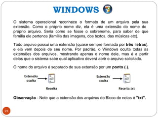 23
O sistema operacional reconhece o formato de um arquivo pela sua
extensão. Como o próprio nome diz, ela é uma extensão do nome do
próprio arquivo. Seria como se fosse o sobrenome, para saber de que
família ele pertence (família das imagens, dos textos, das músicas etc).
Todo arquivo possui uma extensão (quase sempre formada por três letras),
e ela vem depois de seu nome. Por padrão, o Windows oculta todas as
extensões dos arquivos, mostrando apenas o nome dele, mas é a partir
delas que o sistema sabe qual aplicativo deverá abrir o arquivo solicitado.
O nome do arquivo é separado de sua extensão por um ponto (.).
Observação - Note que a extensão dos arquivos do Bloco de notas é "txt".
WINDOWS
 