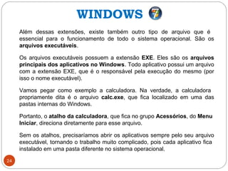 24
Além dessas extensões, existe também outro tipo de arquivo que é
essencial para o funcionamento de todo o sistema operacional. São os
arquivos executáveis.
Os arquivos executáveis possuem a extensão EXE. Eles são os arquivos
principais dos aplicativos no Windows. Todo aplicativo possui um arquivo
com a extensão EXE, que é o responsável pela execução do mesmo (por
isso o nome executável).
Vamos pegar como exemplo a calculadora. Na verdade, a calculadora
propriamente dita é o arquivo calc.exe, que fica localizado em uma das
pastas internas do Windows.
Portanto, o atalho da calculadora, que fica no grupo Acessórios, do Menu
Iniciar, direciona diretamente para esse arquivo.
Sem os atalhos, precisaríamos abrir os aplicativos sempre pelo seu arquivo
executável, tornando o trabalho muito complicado, pois cada aplicativo fica
instalado em uma pasta diferente no sistema operacional.
WINDOWS
 