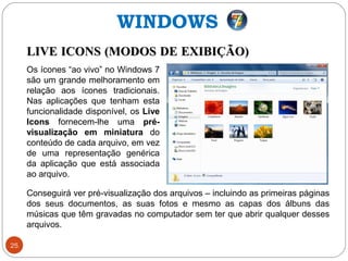 25
LIVE ICONS (MODOS DE EXIBIÇÃO)LIVE ICONS (MODOS DE EXIBIÇÃO)
Conseguirá ver pré-visualização dos arquivos – incluindo as primeiras páginas
dos seus documentos, as suas fotos e mesmo as capas dos álbuns das
músicas que têm gravadas no computador sem ter que abrir qualquer desses
arquivos.
Os ícones “ao vivo” no Windows 7
são um grande melhoramento em
relação aos ícones tradicionais.
Nas aplicações que tenham esta
funcionalidade disponível, os Live
Icons fornecem-lhe uma pré-
visualização em miniatura do
conteúdo de cada arquivo, em vez
de uma representação genérica
da aplicação que está associada
ao arquivo.
WINDOWS
 