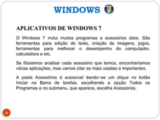 26
APLICATIVOS DE WINDOWS 7APLICATIVOS DE WINDOWS 7
O Windows 7 inclui muitos programas e acessórios úteis. São
ferramentas para edição de texto, criação de imagens, jogos,
ferramentas para melhorar o desempenho do computador,
calculadora e etc.
Se fôssemos analisar cada acessório que temos, encontraríamos
várias aplicações, mas vamos citar as mais usadas e importantes.
A pasta Acessórios é acessível dando−se um clique no botão
Iniciar na Barra de tarefas, escolhendo a opção Todos os
Programas e no submenu, que aparece, escolha Acessórios.
WINDOWS
 