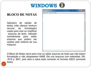 27
BLOCO DE NOTASBLOCO DE NOTAS
Aplicativo de edição de
textos (não oferece nenhum
recurso de formatação)
usado para criar ou modificar
arquivos de texto. Utilizado
normalmente para editar
arquivos que podem ser
usados pelo sistema da sua
máquina.
O Bloco de Notas serve para criar ou editar arquivos de texto que não exijam
formatação e não ultrapassem 64KB. Ele cria arquivos com extensões .INI,
.SYS e .BAT, pois abre e salva texto somente no formato ASCII (somente
texto).
WINDOWS
 