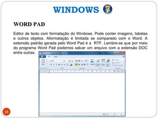 28
WORD PADWORD PAD
Editor de texto com formatação do Windows. Pode conter imagens, tabelas
e outros objetos. Aformatação é limitada se comparado com o Word. A
extensão padrão gerada pelo Word Pad é a RTF. Lembre-se que por meio
do programa Word Pad podemos salvar um arquivo com a extensão DOC
entre outras.
WINDOWS
 