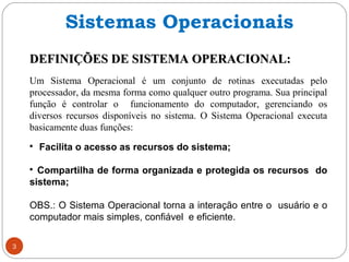 DEFINIÇÕES DE SISTEMA OPERACIONAL:DEFINIÇÕES DE SISTEMA OPERACIONAL:
Um Sistema Operacional é um conjunto de rotinas executadas pelo
processador, da mesma forma como qualquer outro programa. Sua principal
função é controlar o funcionamento do computador, gerenciando os
diversos recursos disponíveis no sistema. O Sistema Operacional executa
basicamente duas funções:

Facilita o acesso as recursos do sistema;

Compartilha de forma organizada e protegida os recursos do
sistema;
OBS.: O Sistema Operacional torna a interação entre o usuário e o
computador mais simples, confiável e eficiente.
Sistemas Operacionais
3
 