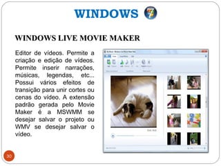 30
Editor de vídeos. Permite a
criação e edição de vídeos.
Permite inserir narrações,
músicas, legendas, etc...
Possui vários efeitos de
transição para unir cortes ou
cenas do vídeo. A extensão
padrão gerada pelo Movie
Maker é a MSWMM se
desejar salvar o projeto ou
WMV se desejar salvar o
vídeo.
WINDOWS
WINDOWS LIVE MOVIE MAKERWINDOWS LIVE MOVIE MAKER
 