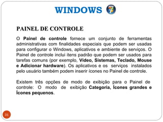 31
PAINEL DE CONTROLEPAINEL DE CONTROLE
O Painel de controle fornece um conjunto de ferramentas
administrativas com finalidades especiais que podem ser usadas
para configurar o Windows, aplicativos e ambiente de serviços. O
Painel de controle inclui itens padrão que podem ser usados para
tarefas comuns (por exemplo, Vídeo, Sistemas, Teclado, Mouse
e Adicionar hardware). Os aplicativos e os serviços instalados
pelo usuário também podem inserir ícones no Painel de controle.
Existem três opções de modo de exibição para o Painel de
controle: O modo de exibição Categoria, Ícones grandes e
Ícones pequenos.
WINDOWS
 