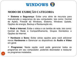 33
MODO DE EXIBIÇÃO CATEGORIAMODO DE EXIBIÇÃO CATEGORIA
 Sistema e Segurança: Exibe uma série de recursos para
manutenção e segurança de seu computador, tais como: Central
de Ações, Firewall do Windows, Sistema, Windows Update,
Opções de energia, Backup e Restauração etc.
 Rede e Internet: Exibe o status e as tarefas de rede, tais como:
Central de Rede e Compartilhamento, Grupos Doméstico e
Opções da Internet.
 Hardware e Sons: Exibe várias opções para você adicionar
novos Hardwares e Gerenciar os dispositivos de Áudio e Vídeo
em geral.
 Programas: Nesta opção você pode gerenciar todos os
programas em seu computador, podendo desinstalar e restaurar
os programas instalados.
WINDOWS
 