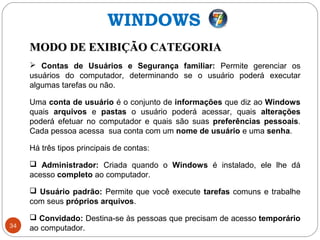 34
MODO DE EXIBIÇÃO CATEGORIAMODO DE EXIBIÇÃO CATEGORIA
 Contas de Usuários e Segurança familiar: Permite gerenciar os
usuários do computador, determinando se o usuário poderá executar
algumas tarefas ou não.
Uma conta de usuário é o conjunto de informações que diz ao Windows
quais arquivos e pastas o usuário poderá acessar, quais alterações
poderá efetuar no computador e quais são suas preferências pessoais.
Cada pessoa acessa sua conta com um nome de usuário e uma senha.
Há três tipos principais de contas:
 Administrador: Criada quando o Windows é instalado, ele lhe dá
acesso completo ao computador.
 Usuário padrão: Permite que você execute tarefas comuns e trabalhe
com seus próprios arquivos.
 Convidado: Destina-se às pessoas que precisam de acesso temporário
ao computador.
WINDOWS
 