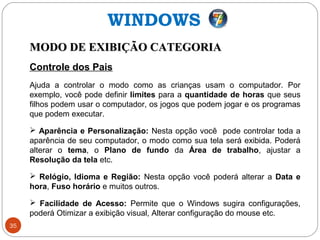 35
MODO DE EXIBIÇÃO CATEGORIAMODO DE EXIBIÇÃO CATEGORIA
Controle dos Pais
Ajuda a controlar o modo como as crianças usam o computador. Por
exemplo, você pode definir limites para a quantidade de horas que seus
filhos podem usar o computador, os jogos que podem jogar e os programas
que podem executar.
 Aparência e Personalização: Nesta opção você pode controlar toda a
aparência de seu computador, o modo como sua tela será exibida. Poderá
alterar o tema, o Plano de fundo da Área de trabalho, ajustar a
Resolução da tela etc.
 Relógio, Idioma e Região: Nesta opção você poderá alterar a Data e
hora, Fuso horário e muitos outros.
 Facilidade de Acesso: Permite que o Windows sugira configurações,
poderá Otimizar a exibição visual, Alterar configuração do mouse etc.
WINDOWS
 