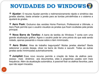 37
 Ajustar: O recurso Ajustar permite o redimensionamento rápido e simétrico das
janelas abertas, basta arrastar a janela para as bordas pré-definidas e o sistema a
ajustará às grades.
 Aero Peek: Exclusivo das versões Home Premium, Professional e Ultimate, o
Aero Peek permite que o usuário visualize as janelas que ficam ocultadas pela janela
principal.
 Nova Barra de Tarefas: A barra de tarefas do Windows 7 conta com uma
grande atualização gráfica. Agora o usuário pode ter uma prévia do que está sendo
rodado, apenas passando o mouse sobre o item minimizado.
 Aero Shake: Área de trabalho bagunçada? Muitas janelas abertas? Basta
selecionar a janela deseja, clicar na barra de títulos e sacudir. Todas as outras
janelas serão minimizadas automaticamente.
 Jumplist: Esse novo recurso permite a criação de listas de atalhos para
acesso mais dinâmico aos documentos, sites e programas usados com mais
frequência. Além da atualização automática, é possível fixar os atalhos favoritos, para
que não sejam trocados.
NOVIDADES DO WINDOWS 7
 