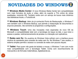 39
 Windows Media Center: O novo Windows Media Center tem compatibilidade
com mais formatos de áudio e vídeo, além do suporte a TVs online de várias
qualidades, incluindo HD. Também conta com um serviço de busca mais dinâmico
nas bibliotecas locais, o TurboScroll.
 Windows Backup: Além do já conhecido Ponto de Restauração, o Windows 7
vem também com o Windows Backup, que permite a restauração de documentos e
arquivos pessoais, não somente os programas e configurações.
 Windows Touch: Uma das inovações mais esperadas do novo OS da
Microsoft, a compatibilidade total com a tecnologia do toque na tela, o que inclui o
acesso a pastas, redimensionamento de janelas e a interação com aplicativos.
 Redes sem fio: Os usuários do Windows Vista sofriam com a interface pouco
intuitiva do assistente para conexão de redes sem fio. No Windows 7 isso acabou, o
sistema simples permite o acesso e a conexão às redes com poucos cliques.
 Tablet: Para quem não gosta de teclado e mouse, o Windows 7 vem com muito
mais compatibilidade com a tecnologia Tablet. Conta com reconhecimento de
manuscrito e de fórmulas matemáticas, digitalizando-as.
NOVIDADES DO WINDOWS 7
 
