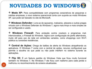 40
 Modo XP: Para compatibilidade com programas corporativos de pequenas e
médias empresas, o novo sistema operacional conta com suporte ao modo Windows
XP, que pode ser baixado no site da Microsoft.
 Windows Defender: Livre-se de spywares, malwares, adwares e outras pragas
virtuais com o Windows Defender do Windows 7, agora mais limpo e mais simples de
ser configurado e usado.
 Windows Firewall: Para proteção contra crackers e programas mal-
intencionados, o Firewall do Windows. Agora com configuração de perfis alternáveis,
muito útil para uso da rede em ambientes variados, como shoppings com Wi-Fi
pública ou conexões residências.
 Central de Ações: Chega de balões de alerta do Windows atrapalhando os
aplicativos. O Windows 7 conta com a central de ações, recurso configurável que
permite a escolha do que pode ou não pode interferir no sistema durante as
aplicações.
 Flip 3D: É um feature padrão do Windows Vista que ficou muito funcional
também no Windows 7. No Windows 7 ele ficou com realismo para cada janela e
melhorou no reconhecimento de screens atualizadas.
NOVIDADES DO WINDOWS 7
 